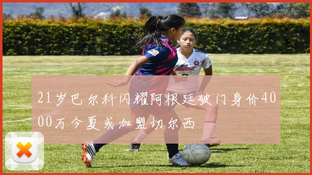 21岁巴尔科闪耀阿根廷破门身价4000万今夏或加盟切尔西