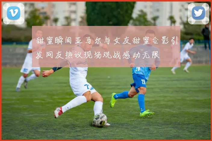 甜蜜瞬间亚马尔与女友甜蜜合影引发网友热议现场观战感动无限