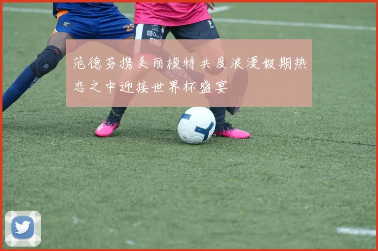 范德芬携美丽模特共度浪漫假期热恋之中迎接世界杯盛宴