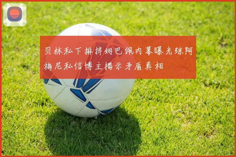 贝林私下排挤姆巴佩内幕曝光琼阿梅尼私信博主揭示矛盾真相