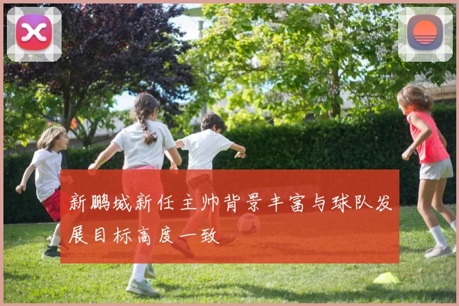 新鹏城新任主帅背景丰富与球队发展目标高度一致