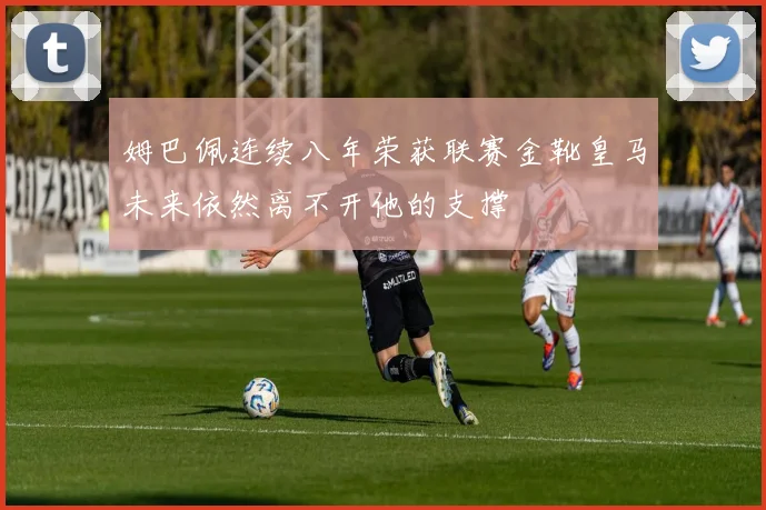 姆巴佩连续八年荣获联赛金靴皇马未来依然离不开他的支撑