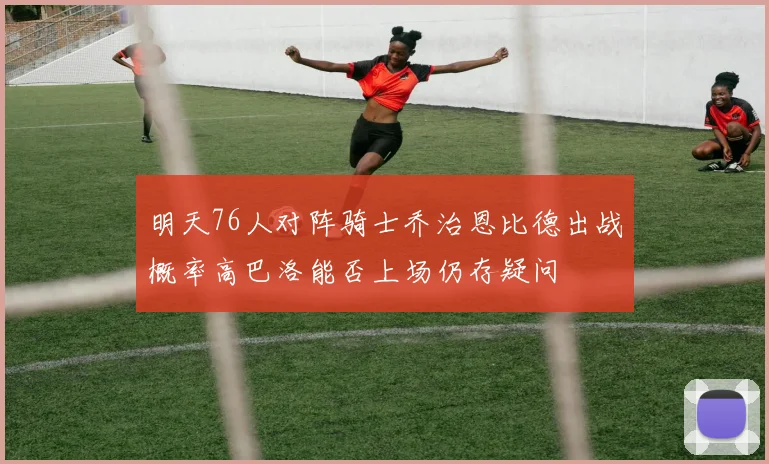 明天76人对阵骑士乔治恩比德出战概率高巴洛能否上场仍存疑问