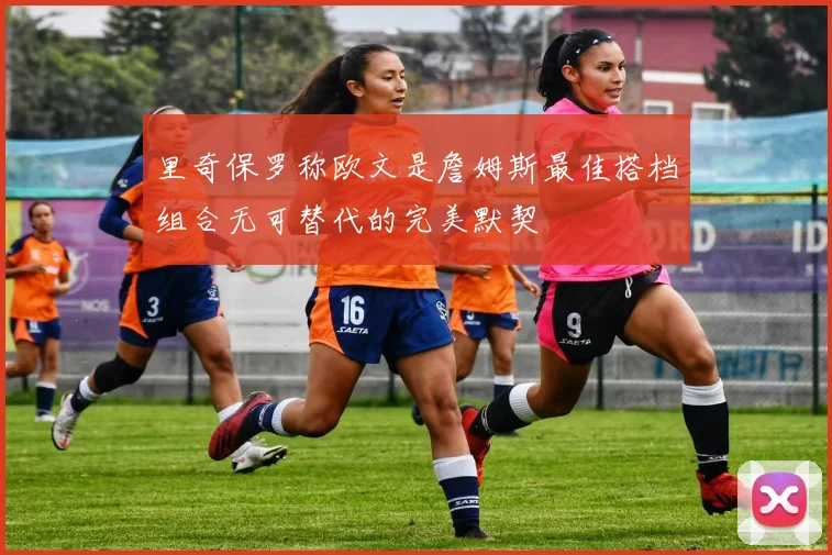 里奇保罗称欧文是詹姆斯最佳搭档组合无可替代的完美默契