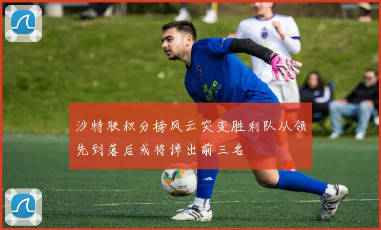 沙特联积分榜风云突变胜利队从领先到落后或将掉出前三名