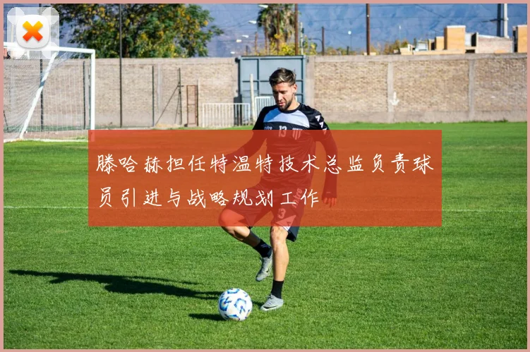 滕哈赫担任特温特技术总监负责球员引进与战略规划工作