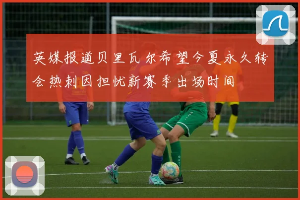 英媒报道贝里瓦尔希望今夏永久转会热刺因担忧新赛季出场时间