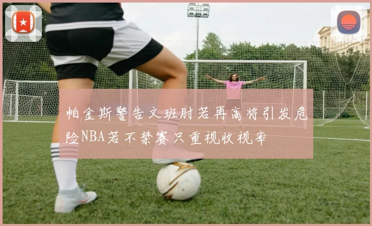帕金斯警告文班肘若再高将引发危险NBA若不禁赛只重视收视率