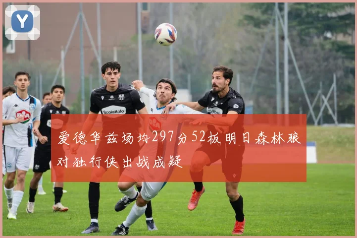 爱德华兹场均297分52板明日森林狼对独行侠出战成疑