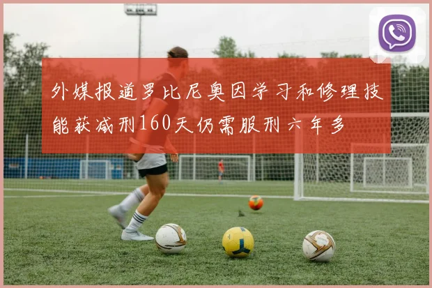 外媒报道罗比尼奥因学习和修理技能获减刑160天仍需服刑六年多