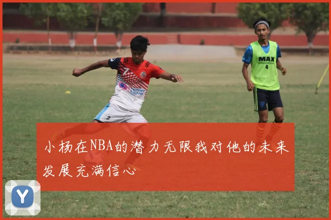 小杨在NBA的潜力无限我对他的未来发展充满信心