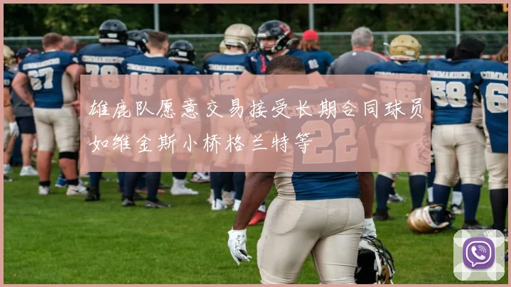 雄鹿队愿意交易接受长期合同球员如维金斯小桥格兰特等