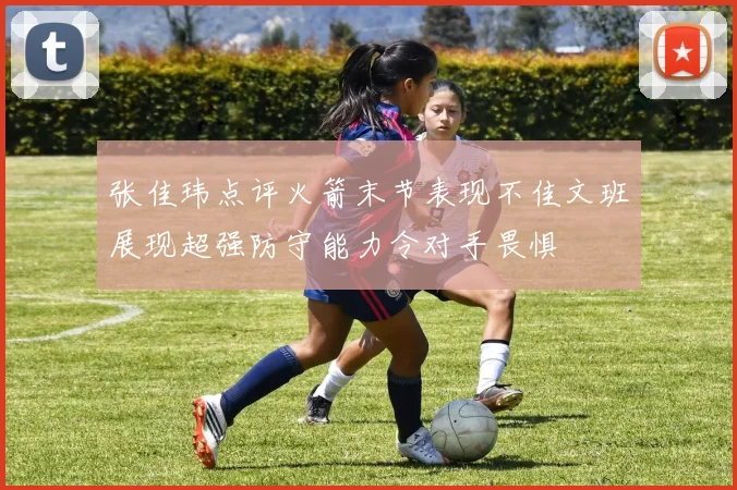 张佳玮点评火箭末节表现不佳文班展现超强防守能力令对手畏惧