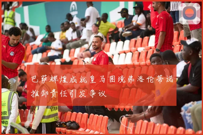 巴萨辉煌成就皇马困境弗洛伦蒂诺推卸责任引发争议