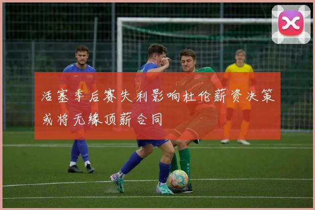 活塞季后赛失利影响杜伦薪资决策或将无缘顶薪合同