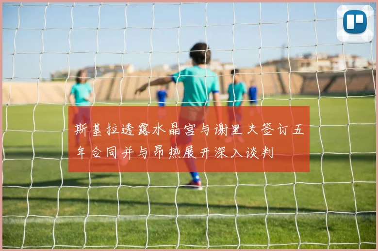 斯基拉透露水晶宫与谢里夫签订五年合同并与昂热展开深入谈判
