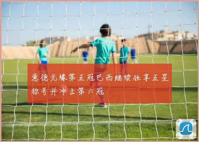 意德无缘第五冠巴西继续独享五星称号并冲击第六冠