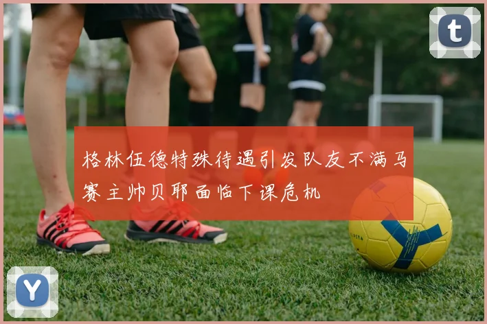 格林伍德特殊待遇引发队友不满马赛主帅贝耶面临下课危机