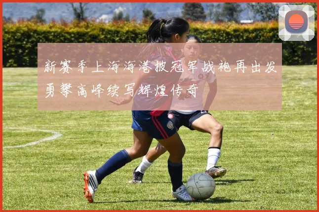 新赛季上海海港披冠军战袍再出发勇攀高峰续写辉煌传奇