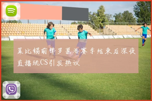 莱比锡前锋罗慕洛赛季结束后深夜直播玩CS引发热议