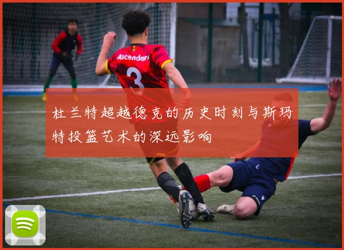 杜兰特超越德克的历史时刻与斯玛特投篮艺术的深远影响