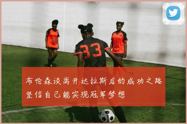 布伦森谈离开达拉斯后的成功之路坚信自己能实现冠军梦想