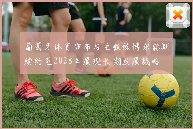 葡萄牙体育宣布与主教练博尔赫斯续约至2028年展现长期发展战略