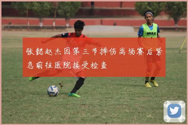 张懿赵杰因第三节摔伤离场赛后紧急前往医院接受检查